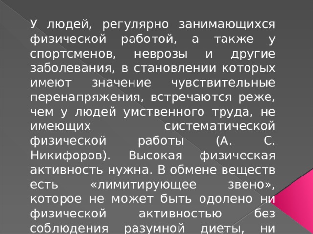 У людей, регулярно занимающихся физической работой, а также у спортсменов, неврозы и другие заболевания, в становлении которых имеют значение чувствительные перенапряжения, встречаются реже, чем у людей умственного труда, не имеющих систематической физической работы (А. С. Никифоров). Высокая физическая активность нужна. В обмене веществ есть «лимитирующее звено», которое не может быть одолено ни физической активностью без соблюдения разумной диеты, ни разумной диетой без определенной степени физической активности. 