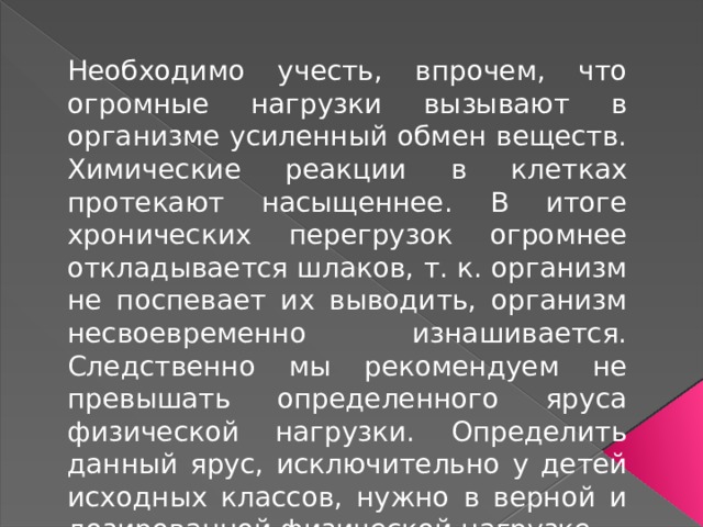Необходимо учесть, впрочем, что огромные нагрузки вызывают в организме усиленный обмен веществ. Химические реакции в клетках протекают насыщеннее. В итоге хронических перегрузок огромнее откладывается шлаков, т. к. организм не поспевает их выводить, организм несвоевременно изнашивается. Следственно мы рекомендуем не превышать определенного яруса физической нагрузки. Определить данный ярус, исключительно у детей исходных классов, нужно в верной и дозированной физической нагрузке. 