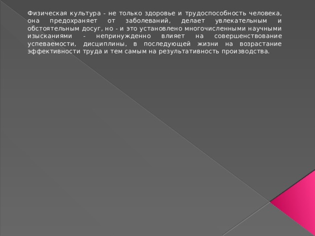 Физическая культура - не только здоровье и трудоспособность человека, она предохраняет от заболеваний, делает увлекательным и обстоятельным досуг, но - и это установлено многочисленными научными изысканиями - непринужденно влияет на совершенствование успеваемости, дисциплины, в последующей жизни на возрастание эффективности труда и тем самым на результативность производства. 