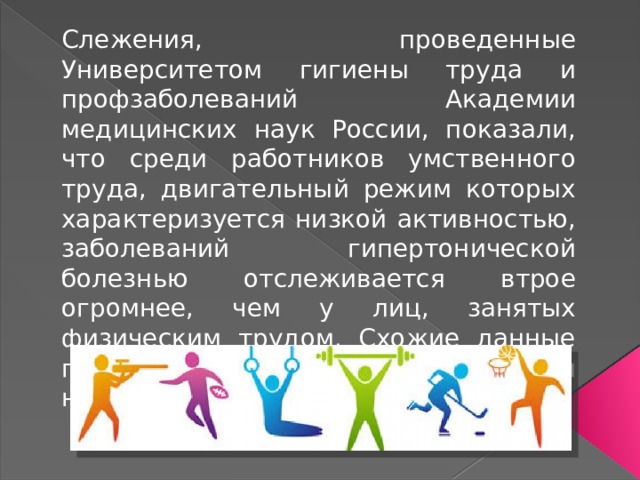 Слежения, проведенные Университетом гигиены труда и профзаболеваний Академии медицинских наук России, показали, что среди работников умственного труда, двигательный режим которых характеризуется низкой активностью, заболеваний гипертонической болезнью отслеживается втрое огромнее, чем у лиц, занятых физическим трудом. Схожие данные получены Болгарской Академией наук. 