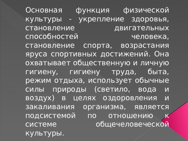 Основная функция физической культуры - укрепление здоровья, становление двигательных способностей человека, становление спорта, возрастания яруса спортивных достижений. Она охватывает общественную и личную гигиену, гигиену труда, быта, режим отдыха, использует обычные силы природы (светило, вода и воздух) в целях оздоровления и закаливания организма, является подсистемой по отношению к системе общечеловеческой культуры. 