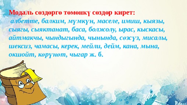 Модаль сөздөргө төмөнкү сөздөр кирет:  албетте, балким, мүмкүн, маселе, имиш, кыязы, сыягы, сыяктанат, баса, болжолу, ырас, кыскасы, айтмакчы, чындыгында, чынында, сөзсүз, мисалы, шексиз, чамасы, керек, мейли, дейм, кана, мына, окшойт, көрүнөт, чыгар ж. б. 