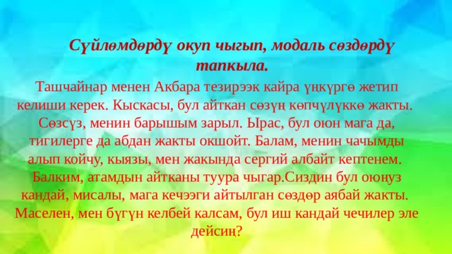 Сүйлөмдөрдү окуп чыгып, модаль сөздөрдү тапкыла. Ташчайнар менен Акбара тезирээк кайра үңкүргө жетип келиши керек. Кыскасы, бул айткан сөзүң көпчүлүккө жакты. Сөзсүз, менин барышым зарыл. Ырас, бул оюн мага да, тигилерге да абдан жакты окшойт. Балам, менин чачымды алып койчу, кыязы, мен жакында сергий албайт кептенем. Балким, атамдын айтканы туура чыгар.Сиздин бул оюңуз кандай, мисалы, мага кечээги айтылган сөздөр аябай жакты. Маселен, мен бүгүн келбей калсам, бул иш кандай чечилер эле дейсиң? 