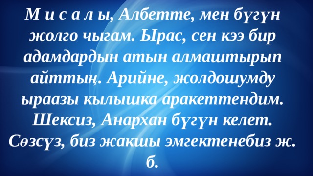 М и с а л ы, Албетте, мен бүгүн жолго чыгам. Ырас, сен кээ бир адамдардын атын алмаштырып айттың. Арийне, жолдошумду ыраазы кылышка аракеттендим. Шексиз, Анархан бүгүн келет. Сөзсүз, биз жакшы эмгектенебиз ж. б. 