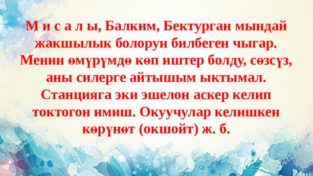 М и с а л ы, Балким, Бектурган мындай жакшылык болорун билбеген чыгар. Менин өмүрүмдө көп иштер болду, сөзсүз, аны силерге айтышым ыктымал. Станцияга эки эшелон аскер келип токтогон имиш. Окуучулар келишкен көрүнөт (окшойт) ж. б. 