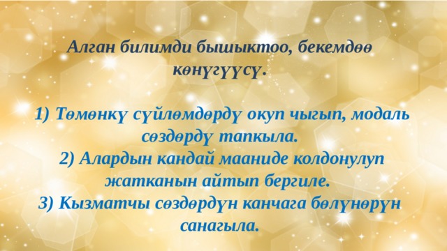  Алган билимди бышыктоо, бекемдөө көнүгүүсү.   1) Төмөнкү сүйлөмдөрдү окуп чыгып, модаль сөздөрдү тапкыла.  2) Алардын кандай мааниде колдонулуп жатканын айтып бергиле.  3) Кызматчы сөздөрдүн канчага бөлүнөрүн санагыла. 
