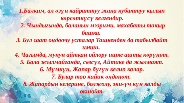 1.Балким, ал өзүн кайраттуу жана кубаттуу кылып көрсөткүсү келгендир.  2. Чындыгында, баланын мээрими, махабаты такыр башка. 3. Бул саат оңдоочу усталар Ташкенден да табылбайт имиш. 4. Чагымда, мунун айткан ойлору ишке ашты көрүнөт. 5. Бала жылмайганда, сөзсүз, Айтике да жылмаят.  6. Мүмкүн, Жапар бүгүн келип калар. 7. Булар тоо кийик өңдөнөт. 8. Жапардын келерине, болжолу, эки-үч күн калды окшойт. 