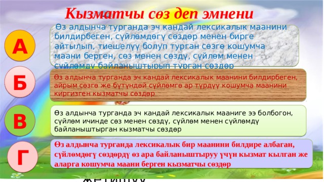 Кызматчы сөз деп эмнени айтабыз? ... Интерактивдуу окутуу эки функцияны аткарат: Салттуу окутуу процессиндегидей эле сабакта коюлган максат, милдетти ишке ашыруу. Коюлган максатка биргелешкен аракетте, бирин-бири колдоо жардамдашуу аркылуу жетишуу.  Өз алдынча турганда эч кандай лексикалык маанини билдирбеген, сүйлөмдөгү сөздөр менен бирге айтылып, тиешелүү болуп турган сөзгө кошумча маани берген, сөз менен сөздү, сүйлөм менен сүйлөмдү байланыштырып турган сөздөр А Б Өз алдынча турганда эч кандай лексикалык маанини билдирбеген, айрым сөзгө же бүтүндөй сүйлөмгө ар түрдүү кошумча маанини киргизген кызматчы сөздөр В Өз алдынча турганда эч кандай лексикалык мааниге ээ болбогон, сүйлөм ичинде сөз менен сөздү, сүйлөм менен сүйлөмдү байланыштырган кызматчы сөздөр Өз алдынча турганда лексикалык бир маанини билдире албаган, сүйлөмдөгү сөздөрдү өз ара байланыштыруу үчүн кызмат кылган же аларга кошумча маани берген кызматчы сөздөр Г 