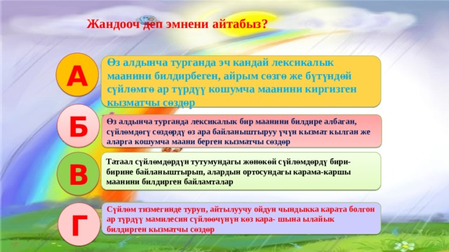   Интерактивдуу окутуу эки функцияны аткарат: Салттуу окутуу процессиндегидей эле сабакта коюлган максат, милдетти ишке ашыруу. Коюлган максатка биргелешкен аракетте, бирин-бири колдоо жардамдашуу аркылуу жетишуу. Жандооч деп эмнени айтабыз? А Өз алдынча турганда эч кандай лексикалык маанини билдирбеген, айрым сөзгө же бүтүндөй сүйлөмгө ар түрдүү кошумча маанини киргизген кызматчы сөздөр Б Өз алдынча турганда лексикалык бир маанини билдире албаган, сүйлөмдөгү сөздөрдү өз ара байланыштыруу үчүн кызмат кылган же аларга кошумча маани берген кызматчы сөздөр В Татаал сүйлөмдөрдүн тутумундагы жөнөкөй сүйлөмдөрдү бири-бирине байланыштырып, алардын ортосундагы карама-каршы маанини билдирген байламталар Сүйлөм тизмегинде туруп, айтылуучу ойдун чындыкка карата болгон ар түрдүү мамилесин сүйлөөчүнүн көз кара- шына ылайык билдирген кызматчы сөздөр Г 