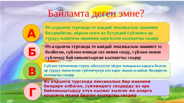   Байламта деген эмне? Интерактивдуу окутуу эки функцияны аткарат: Салттуу окутуу процессиндегидей эле сабакта коюлган максат, милдетти ишке ашыруу. Коюлган максатка биргелешкен аракетте, бирин-бири колдоо жардамдашуу аркылуу жетишуу. Өз алдынча турганда эч кандай лексикалык маанини билдирбеген, айрым сөзгө же бүтүндөй сүйлөмгө ар түрдүү кошумча маанини киргизген кызматчы сөздөр А Б Өз алдынча турганда эч кандай лексикалык мааниге ээ болбогон, сүйлөм ичинде сөз менен сөздү, сүйлөм менен сүйлөмдү байланыштырган кызматчы сөздөр В Сүйлөм тизмегинде туруп, айтылуучу ойдун чындыкка карата болгон ар түрдүү мамилесин сүйлөөчүнүн көз кара- шына ылайык билдирген кызматчы сөздөр Өз алдынча турганда лексикалык бир маанини билдире албаган, сүйлөмдөгү сөздөрдү өз ара байланыштыруу үчүн кызмат кылган же аларга кошумча маани берген кызматчы сөздөр Г 3 