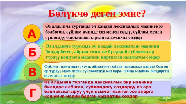   Бөлүкчө деген эмне? Интерактивдуу окутуу эки функцияны аткарат: Салттуу окутуу процессиндегидей эле сабакта коюлган максат, милдетти ишке ашыруу. Коюлган максатка биргелешкен аракетте, бирин-бири колдоо жардамдашуу аркылуу жетишуу. Өз алдынча турганда эч кандай лексикалык мааниге ээ болбогон, сүйлөм ичинде сөз менен сөздү, сүйлөм менен сүйлөмдү байланыштырган кызматчы сөздөр А Өз алдынча турганда эч кандай лексикалык маанини билдирбеген, айрым сөзгө же бүтүндөй сүйлөмгө ар түрдүү кошумча маанини киргизген кызматчы сөздөр Б В Сүйлөм тизмегинде туруп, айтылуучу ойдун чындыкка карата болгон ар түрдүү мамилесин сүйлөөчүнүн көз кара- шына ылайык билдирген кызматчы сөздөр Өз алдынча турганда лексикалык бир маанини билдире албаган, сүйлөмдөгү сөздөрдү өз ара байланыштыруу үчүн кызмат кылган же аларга кошумча маани берген кызматчы сөздөр Г 3 
