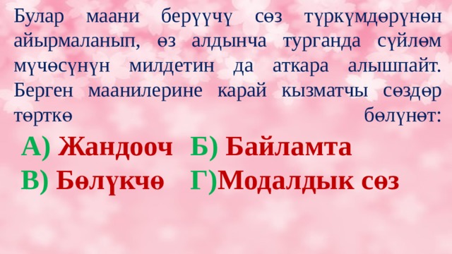 Булар маани берүүчү сөз түркүмдөрүнөн айырмаланып, өз алдынча турганда сүйлөм мүчөсүнүн милдетин да аткара алышпайт.  Берген маанилерине карай кызматчы сөздөр төрткө бөлүнөт:   А) Жандооч   Б) Байламта В) Бөлүкчө   Г) Модалдык сөз 