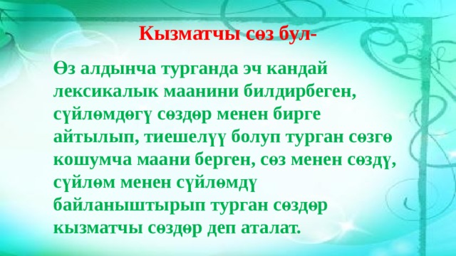 Кызматчы сөз бул- Өз алдынча турганда эч кандай лексикалык маанини билдирбеген, сүйлөмдөгү сөздөр менен бирге айтылып, тиешелүү болуп турган сөзгө кошумча маани берген, сөз менен сөздү, сүйлөм менен сүйлөмдү байланыштырып турган сөздөр кызматчы сөздөр деп аталат. 