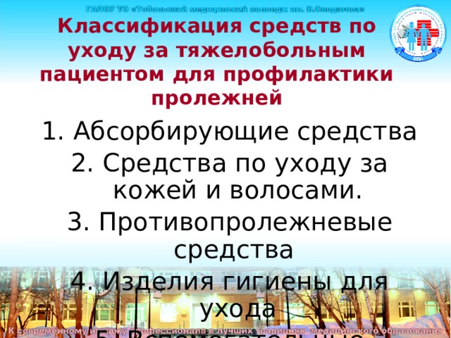 Классификация средств по уходу за тяжелобольным пациентом для профилактики пролежней 1. Абсорбирующие средства 2. Средства по уходу за кожей и волосами. 3. Противопролежневые средства 4. Изделия гигиены для ухода 5. Вспомогательные средства Классификация средств по уходу за тяжелобольным пациентом для профилактики пролежней: 1. Абсорбирующие средства 2. Средства по уходу за кожей и волосами. 3. Противопролежневые средства 4. Изделия гигиены для ухода 5. Вспомогательные средства  