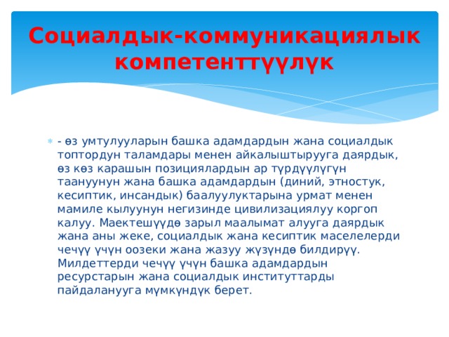 Социалдык-коммуникациялык компетенттүүлүк - өз умтулууларын башка адамдардын жана социалдык топтордун таламдары менен айкалыштырууга даярдык, өз көз карашын позициялардын ар түрдүүлүгүн таануунун жана башка адамдардын (диний, этностук, кесиптик, инсандык) баалуулуктарына урмат менен мамиле кылуунун негизинде цивилизациялуу коргоп калуу. Маектешүүдө зарыл маалымат алууга даярдык жана аны жеке, социалдык жана кесиптик маселелерди чечүү үчүн оозеки жана жазуу жүзүндө билдирүү. Милдеттерди чечүү үчүн башка адамдардын ресурстарын жана социалдык институттарды пайдаланууга мүмкүндүк берет. 