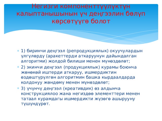 Негизги компоненттүүлүктүн калыптанышынын үч деңгээлин бөлүп көрсөтүүгө болот   1) биринчи деңгээл (репродукциялык) окуучулардын үлгүлөрдү (аракеттерди аткаруунун дайындалган алгоритми) жолдой билиши менен мүнөздөлөт; 2) экинчи деңгээл (продукциялык) курамы боюнча жөнөкөй иштерди аткаруу, ишмердиктин өздөштүрүлгөн алгоритмин башка кырдаалдарда колдонуу жөндөмү менен мүнөздөлөт; 3) үчүнчү деңгээл (креативдик) өз алдынча конструкциялоо жана негиздөө элементтери менен татаал курамдагы ишмердикти жүзөгө ашырууну түшүндүрөт. 