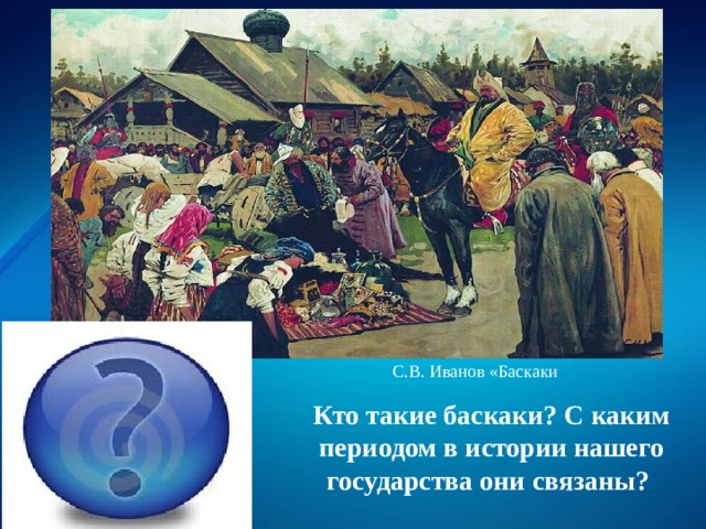 С.В. Иванов «Баскаки представители монгольского хана в завоёванных землях, сборщики налогов; монголо-татарское иго Кто такие баскаки? С каким периодом в истории нашего государства они связаны? 