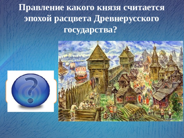 Правление какого князя считается эпохой расцвета Древнерусского государства? князя Ярослава Мудрого 