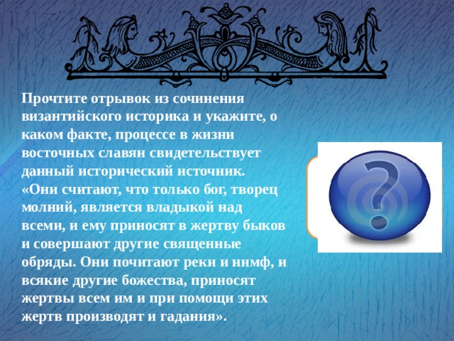 Прочтите отрывок из сочинения византийского историка и укажите, о каком факте, процессе в жизни восточных славян свидетельствует данный исторический источник. «Они считают, что только бог, творец молний, является владыкой над всеми, и ему приносят в жертву быков и совершают другие священные обряды. Они почитают реки и нимф, и всякие другие божества, приносят жертвы всем им и при помощи этих жертв производят и гадания». Прокопий Кесарийский «Язычество» 