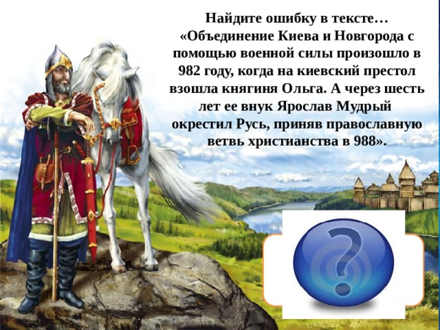 Найдите ошибку в тексте… «Объединение Киева и Новгорода с помощью военной силы произошло в 982 году, когда на киевский престол взошла княгиня Ольга. А через шесть лет ее внук Ярослав Мудрый окрестил Русь, приняв православную ветвь христианства в 988». Русь крестил Владимир  Красное  Солнышко 