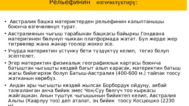 Рельефинин өзгөчөлүктөрү:    Австралия башка материктерден рельефинин калыптанышы боюнча өзгөчөлөнүп турат.  Австралиянын чыгыш тарабынан башкасы байыркы Гондвана материгинен бөлүнүп чыккан платформада жатат. Бул жерде жер титрөөлөр жана жанар тоолор жокко эсе. Учурда материктин үстүнкү бети түздүктүү келип, тегиз болуп эсептелет. Эгер материктин физикалык географиялык картасы боюнча батыштан чыгышты көздөй багыт алып карасак, материктин батыш жагы бийигирээк болуп Батыш-Австралия (400-600 м.) тайпак тоосу жатканын көрөбүз.  Андан ары чыгышты көздөй жылсак Борбордук ойдуңу, аябай талкаланган анча бийик эмес Чоң-Суу бөлгүч тоо кыркасы жайгашкан. Анын түштүк чыгышынын бийиктеп келип, Австралия Альпы (Каарлуу тоо) деп аталат, эң бийик тоосу Косцюшко (2230 м). Материктин көп бөлүгү төмөндөп, чөгүүнүн натыйжасында Жаңы Гвинея жана Тасман аралдары бөлүнүп чыккан.   