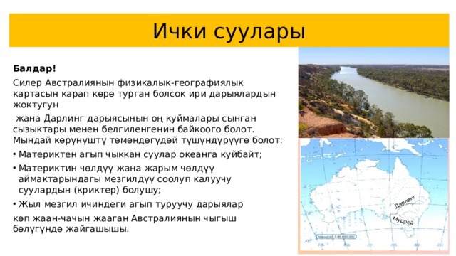 Ички суулары  Балдар! Силер  Австралиянын физикалык-географиялык картасын карап көрө турган болсок ири дарыялардын жоктугун  жана Дарлинг дарыясынын оң куймалары сынган сызыктары менен белгиленгенин байкоого болот. Мындай көрүнүштү төмөндөгүдөй түшүндүрүүгө болот: Материктен агып чыккан суулар океанга куйбайт; Материктин чөлдүү жана жарым чөлдүү аймактарындагы мезгилдүү соолуп калуучу суулардын (криктер) болушу; Жыл мезгил ичиндеги агып туруучу дарыялар көп жаан-чачын жааган Австралиянын чыгыш бөлүгүндө жайгашышы. 