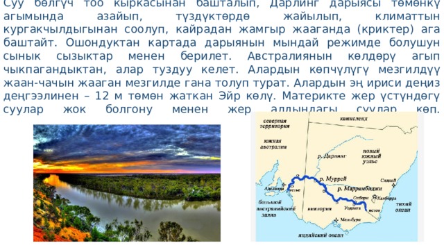 Австралиянын эң ири Муррей дарыясынын Дарлинг куймасы менен Чоң-Суу бөлгүч тоо кыркасынан башталып, Дарлинг дарыясы төмөнкү агымында азайып, түздүктөрдө жайылып, климаттын кургакчылдыгынан соолуп, кайрадан жамгыр жааганда (криктер) ага баштайт. Ошондуктан картада дарыянын мындай режимде болушун сынык сызыктар менен берилет. Австралиянын көлдөрү агып чыкпагандыктан, алар туздуу келет. Алардын көпчүлүгү мезгилдүү жаан-чачын жааган мезгилде гана толуп турат. Алардын эң ириси деңиз деңгээлинен – 12 м төмөн жаткан Эйр көлү. Материкте жер үстүндөгү суулар жок болгону менен жер алдындагы суулар көп.   