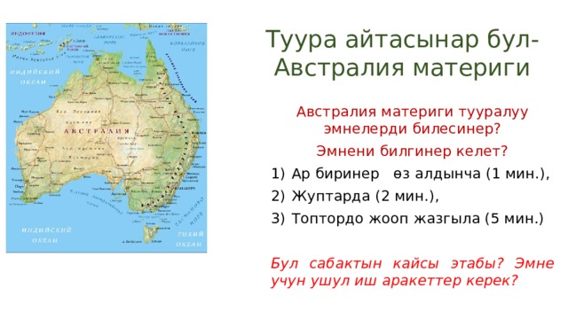 Туура айтасынар бул- Австралия материги Австралия материги тууралуу эмнелерди билесинер? Эмнени билгинер келет? Ар биринер өз алдынча (1 мин.), Жуптарда (2 мин.), Топтордо жооп жазгыла (5 мин.) Бул сабактын кайсы этабы? Эмне учун ушул иш аракеттер керек? 