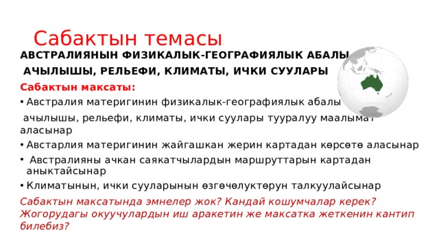 Сабактын темасы АВСТРАЛИЯНЫН ФИЗИКАЛЫК-ГЕОГРАФИЯЛЫК АБАЛЫ,  АЧЫЛЫШЫ, РЕЛЬЕФИ, КЛИМАТЫ, ИЧКИ СУУЛАРЫ Сабактын максаты: Австралия материгинин физикалык-географиялык абалы  ачылышы, рельефи, климаты, ички суулары тууралуу маалымат аласынар Австарлия материгинин жайгашкан жерин картадан көрсөтө аласынар  Австралияны ачкан саякатчылардын маршруттарын картадан аныктайсынар Климатынын, ички сууларынын өзгөчөлуктөрун талкуулайсынар Сабактын максатында эмнелер жок? Кандай кошумчалар керек? Жогорудагы окуучулардын иш аракетин же максатка жеткенин кантип билебиз? 