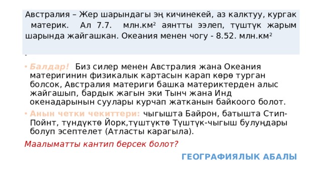 Австралия – Жер шарындагы эң кичинекей, аз калктуу, кургак материк. Ал 7.7. млн.км 2 аянтты ээлеп, түштүк жарым шарында жайгашкан. Океания менен чогу - 8.52. млн.км 2  Балдар! Биз силер менен Австралия жана Океания материгинин физикалык картасын карап көрө турган болсок, Австралия материги башка материктерден алыс жайгашып, бардык жагын эки Тынч жана Инд окенадарынын суулары курчап жатканын байкоого болот. Анын четки чекиттери: чыгышта Байрон, батышта Стип-Пойнт, түндүктө Йорк,түштүктө Түштүк-чыгыш булуңдары болуп эсептелет (Атласты карагыла). Маалыматты кантип берсек болот? ГЕОГРАФИЯЛЫК АБАЛЫ 