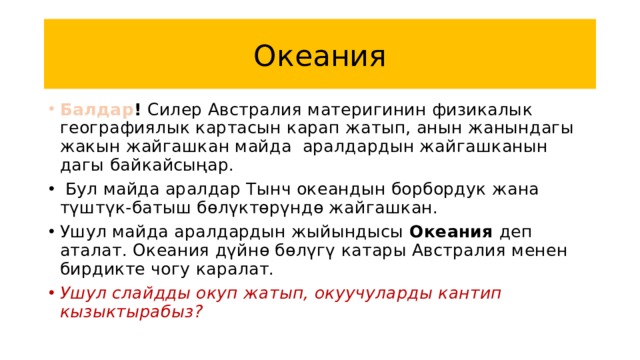 Океания Балдар ! Силер Австралия материгинин физикалык географиялык картасын карап жатып, анын жанындагы жакын жайгашкан майда аралдардын жайгашканын дагы байкайсыңар.  Бул майда аралдар Тынч океандын борбордук жана түштүк-батыш бөлүктөрүндө жайгашкан. Ушул майда аралдардын жыйындысы Океания деп аталат. Океания дүйнө бөлүгү катары Австралия менен бирдикте чогу каралат. Ушул слайдды окуп жатып, окуучуларды кантип кызыктырабыз? 