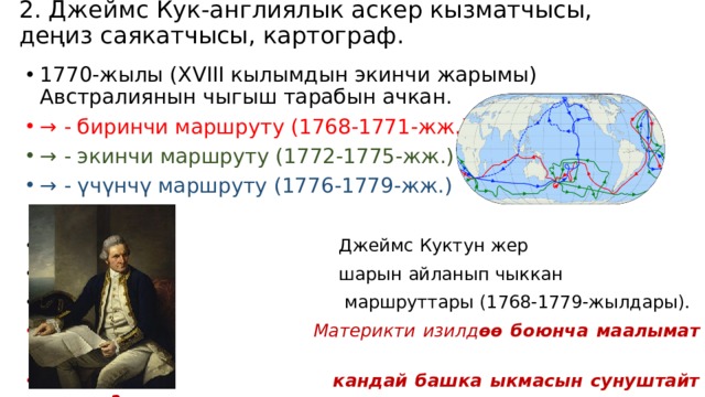 2. Джеймс Кук-англиялык аскер кызматчысы, деңиз саякатчысы, картограф.   1770-жылы (XVIII кылымдын экинчи жарымы) Австралиянын чыгыш тарабын ачкан. → - биринчи маршруту (1768-1771-жж.) → - экинчи маршруту (1772-1775-жж.) → - үчүнчү маршруту (1776-1779-жж.)   Джеймс Куктун жер  шарын айланып чыккан  маршруттары (1768-1779-жылдары).  Материкти изилд өө боюнча маалымат берүүнун  кандай башка ыкмасын сунуштайт элениз? Өрүп 