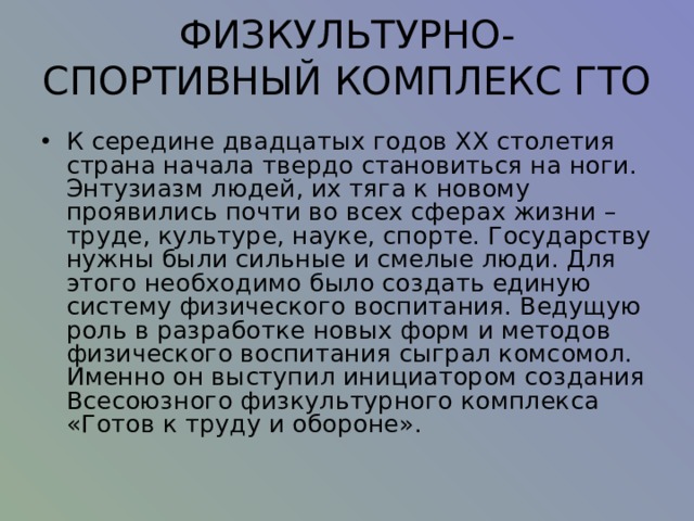 ФИЗКУЛЬТУРНО-СПОРТИВНЫЙ КОМПЛЕКС ГТО   К середине двадцатых годов XX столетия страна начала твердо становиться на ноги. Энтузиазм людей, их тяга к новому проявились почти во всех сферах жизни – труде, культуре, науке, спорте. Государству нужны были сильные и смелые люди. Для этого необходимо было создать единую систему физического воспитания. Ведущую роль в разработке новых форм и методов физического воспитания сыграл комсомол. Именно он выступил инициатором создания Всесоюзного физкультурного комплекса «Готов к труду и обороне».   