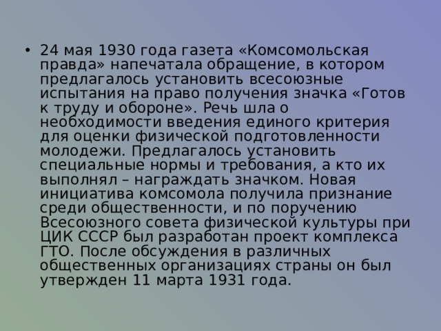 24 мая 1930 года газета «Комсомольская правда» напечатала обращение, в котором предлагалось установить всесоюзные испытания на право получения значка «Готов к труду и обороне». Речь шла о необходимости введения единого критерия для оценки физической подготовленности молодежи. Предлагалось установить специальные нормы и требования, а кто их выполнял – награждать значком. Новая инициатива комсомола получила признание среди общественности, и по поручению Всесоюзного совета физической культуры при ЦИК СССР был разработан проект комплекса ГТО. После обсуждения в различных общественных организациях страны он был утвержден 11 марта 1931 года. 