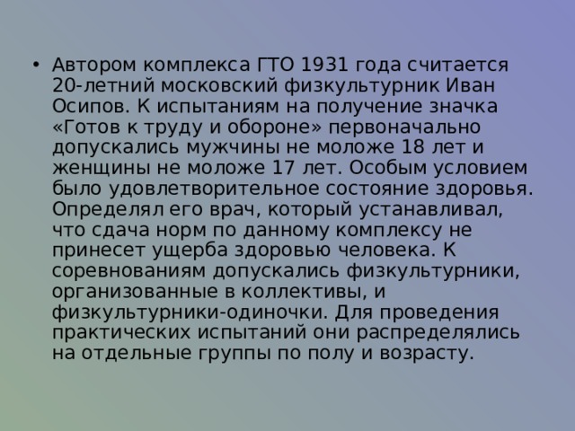 Автором комплекса ГТО 1931 года считается 20-летний московский физкультурник Иван Осипов. К испытаниям на получение значка «Готов к труду и обороне» первоначально допускались мужчины не моложе 18 лет и женщины не моложе 17 лет. Особым условием было удовлетворительное состояние здоровья. Определял его врач, который устанавливал, что сдача норм по данному комплексу не принесет ущерба здоровью человека. К соревнованиям допускались физкультурники, организованные в коллективы, и физкультурники-одиночки. Для проведения практических испытаний они распределялись на отдельные группы по полу и возрасту.  