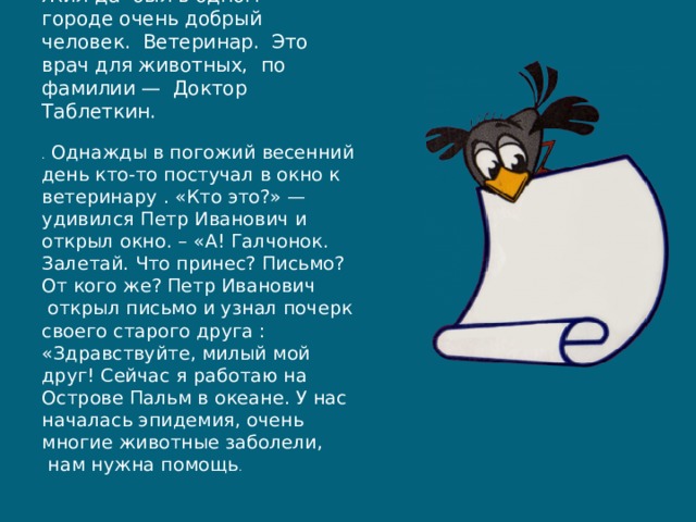 Жил-да был в одном городе очень добрый человек.  Ветеринар. Это врач для животных,  по фамилии —  Доктор Таблеткин. .  Однажды в погожий весенний день кто-то постучал в окно к ветеринару . «Кто это?» — удивился Петр Иванович и открыл окно. – «А! Галчонок. Залетай. Что принес? Письмо? От кого же? Петр Иванович  открыл письмо и узнал почерк своего старого друга : «Здравствуйте, милый мой друг! Сейчас я работаю на Острове Пальм в океане. У нас началась эпидемия, очень многие животные заболели,  нам нужна помощь . 