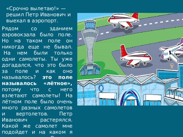 «Срочно вылетаю!» — решил Петр Иванович и выехал в аэропорт. Рядом со зданием аэровокзала было поле. Но на таком поле он никогда еще не бывал.  На нем были только одни самолеты. Ты уже догадался, что это было за поле и как оно называлось? это поле называлось «лётное», потому что с него взлетают самолеты! На лётном поле было очень много разных самолетов и вертолетов. Петр Иванович  растерялся. Какой же самолет мне подойдет и на каком я долечу до Острова Пальм? 