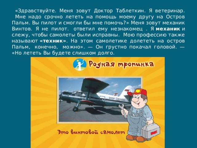  «Здравствуйте. Меня зовут Доктор Таблеткин. Я ветеринар.   Мне надо срочно лететь на помощь моему другу на Остров Пальм. Вы пилот и смогли бы мне помочь?» Меня зовут механик Винтов. Я не пилот.  ответил ему незнакомец . Я  механик  и слежу, чтобы самолеты были исправны.  Мою профессию также называют  «техник» . На этом самолетике долететь на остров Пальм,  конечно,  можно». — Он грустно покачал головой. — «Но лететь Вы будете слишком долго. 