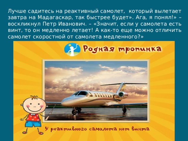 Лучше садитесь на реактивный самолет,  который вылетает завтра на Мадагаскар, так быстрее будет». Ага, я понял!» – воскликнул Петр Иванович. – «Значит, если у самолета есть винт, то он медленно летает! А как-то еще можно отличить самолет скоростной от самолета медленного?» 