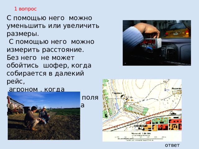 1 вопрос С помощью него можно уменьшить или увеличить размеры.  С помощью него можно измерить расстояние. Без него не может обойтись шофер, когда собирается в далекий рейс,  агроном , когда собирается засевать поля он есть на карте и на плане . ответ 