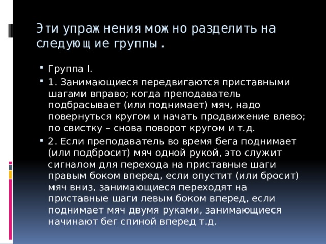 Эти упражнения можно разделить на следующие группы. Группа I. 1. Занимающиеся передвигаются приставными шагами вправо; когда преподаватель подбрасывает (или поднимает) мяч, надо повернуться кругом и начать продвижение влево; по свистку – снова поворот кругом и т.д. 2. Если преподаватель во время бега поднимает (или подбросит) мяч одной рукой, это служит сигналом для перехода на приставные шаги правым боком вперед, если опустит (или бросит) мяч вниз, занимающиеся переходят на приставные шаги левым боком вперед, если поднимает мяч двумя руками, занимающиеся начинают бег спиной вперед т.д. 