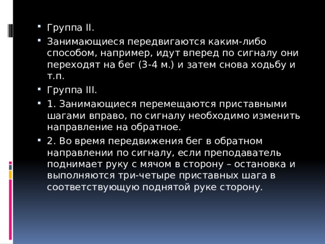 Группа II. Занимающиеся передвигаются каким-либо способом, например, идут вперед по сигналу они переходят на бег (3-4 м.) и затем снова ходьбу и т.п. Группа III. 1. Занимающиеся перемещаются приставными шагами вправо, по сигналу необходимо изменить направление на обратное. 2. Во время передвижения бег в обратном направлении по сигналу, если преподаватель поднимает руку с мячом в сторону – остановка и выполняются три-четыре приставных шага в соответствующую поднятой руке сторону. 