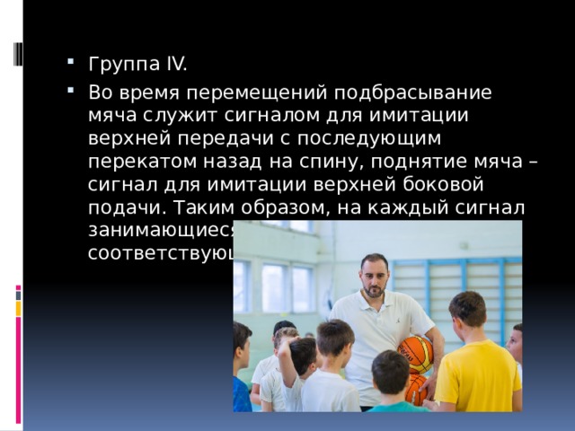 Группа IV. Во время перемещений подбрасывание мяча служит сигналом для имитации верхней передачи с последующим перекатом назад на спину, поднятие мяча – сигнал для имитации верхней боковой подачи. Таким образом, на каждый сигнал занимающиеся должны реагировать соответствующим ответным действием. 