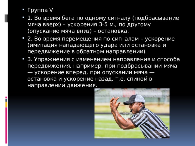 Группа V 1. Во время бега по одному сигналу (подбрасывание мяча вверх) – ускорения 3-5 м., по другому (опускание мяча вниз) – остановка. 2. Во время перемещения по сигналам – ускорение (имитация нападающего удара или остановка и передвижение в обратном направлении). 3. Упражнения с изменением направления и способа передвижения, например, при подбрасывании мяча — ускорение вперед, при опускании мяча — остановка и ускорение назад, т.е. спиной в направлении движения. 