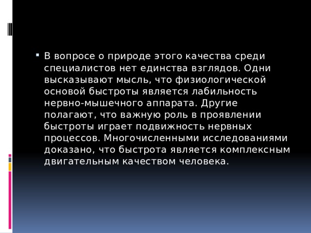 В вопросе о природе этого качества среди специалистов нет единства взглядов. Одни высказывают мысль, что физиологической основой быстроты является лабильность нервно-мышечного аппарата. Другие полагают, что важную роль в проявлении быстроты играет подвижность нервных процессов. Многочисленными исследованиями доказано, что быстрота является комплексным двигательным качеством человека. 