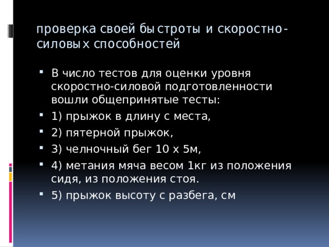 проверка своей быстроты и скоростно-силовых способностей В число тестов для оценки уровня скоростно-силовой подготовленности вошли общепринятые тесты: 1) прыжок в длину с места, 2) пятерной прыжок, 3) челночный бег 10 х 5м, 4) метания мяча весом 1кг из положения сидя, из положения стоя. 5) прыжок высоту с разбега, см 