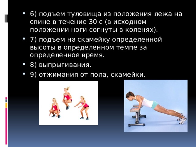 6) подъем туловища из положения лежа на спине в течение 30 с (в исходном положении ноги согнуты в коленях). 7) подъем на скамейку определенной высоты в определенном темпе за определенное время. 8) выпрыгивания. 9) отжимания от пола, скамейки. 