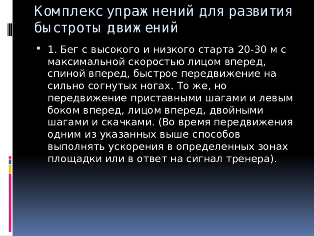 Комплекс упражнений для развития быстроты движений 1. Бег с высокого и низкого старта 20-30 м с максимальной скоростью лицом вперед, спиной вперед, быстрое передвижение на сильно согнутых ногах. То же, но передвижение приставными шагами и левым боком вперед, лицом вперед, двойными шагами и скачками. (Во время передвижения одним из указанных выше способов выполнять ускорения в определенных зонах площадки или в ответ на сигнал тренера). 