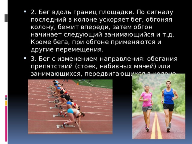 2. Бег вдоль границ площадки. По сигналу последний в колоне ускоряет бег, обгоняя колону, бежит впереди, затем обгон начинает следующий занимающийся и т.д. Кроме бега, при обгоне применяются и другие перемещения. 3. Бег с изменением направления: обегания препятствий (стоек, набивных мячей) или занимающихся, передвигающихся в колоне. 