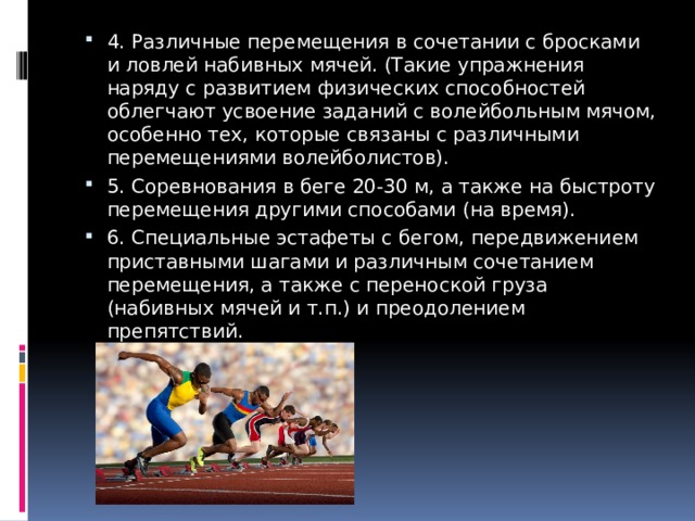 4. Различные перемещения в сочетании с бросками и ловлей набивных мячей. (Такие упражнения наряду с развитием физических способностей облегчают усвоение заданий с волейбольным мячом, особенно тех, которые связаны с различными перемещениями волейболистов). 5. Соревнования в беге 20-30 м, а также на быстроту перемещения другими способами (на время). 6. Специальные эстафеты с бегом, передвижением приставными шагами и различным сочетанием перемещения, а также с переноской груза (набивных мячей и т.п.) и преодолением препятствий. 